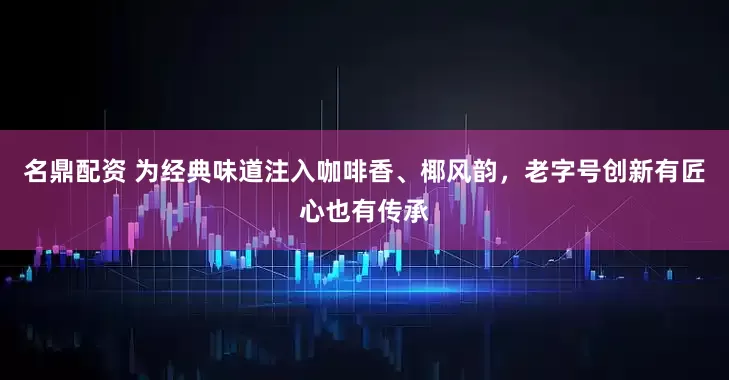 名鼎配资 为经典味道注入咖啡香、椰风韵，老字号创新有匠心也有传承