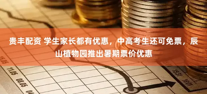 贵丰配资 学生家长都有优惠，中高考生还可免票，辰山植物园推出暑期票价优惠