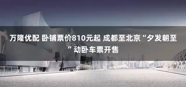 万隆优配 卧铺票价810元起 成都至北京“夕发朝至”动卧车票开售