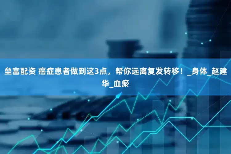 垒富配资 癌症患者做到这3点，帮你远离复发转移！_身体_赵建华_血瘀
