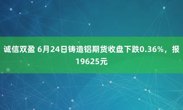 诚信双盈 6月24日铸造铝期货收盘下跌0.36%，报19625元