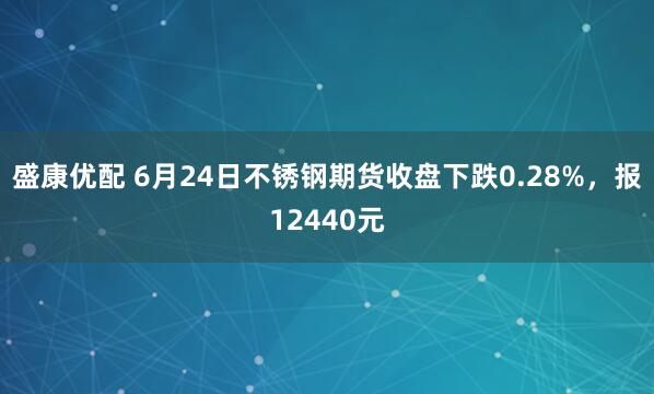 盛康优配 6月24日不锈钢期货收盘下跌0.28%，报12440元