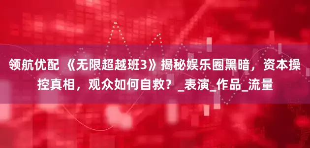 领航优配 《无限超越班3》揭秘娱乐圈黑暗，资本操控真相，观众如何自救？_表演_作品_流量