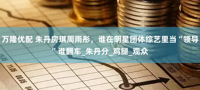 万隆优配 朱丹房琪周雨彤，谁在明星团体综艺里当“领导”谁翻车_朱丹分_鸡腿_观众