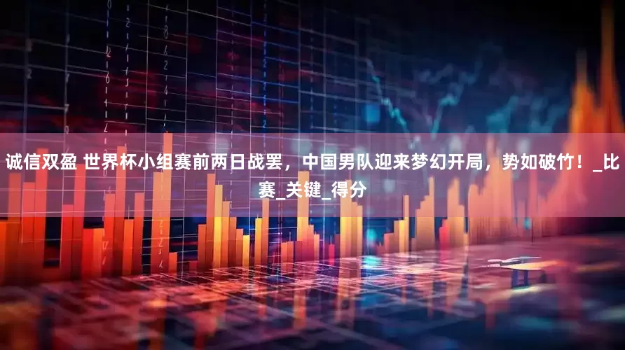 诚信双盈 世界杯小组赛前两日战罢，中国男队迎来梦幻开局，势如破竹！_比赛_关键_得分