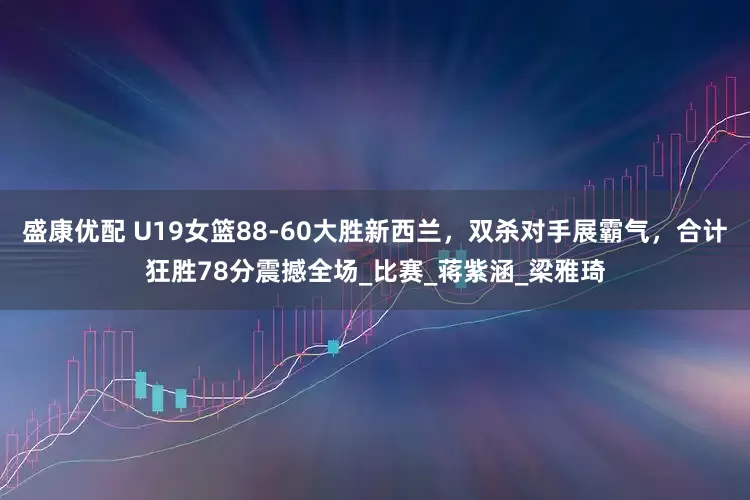 盛康优配 U19女篮88-60大胜新西兰，双杀对手展霸气，合计狂胜78分震撼全场_比赛_蒋紫涵_梁雅琦