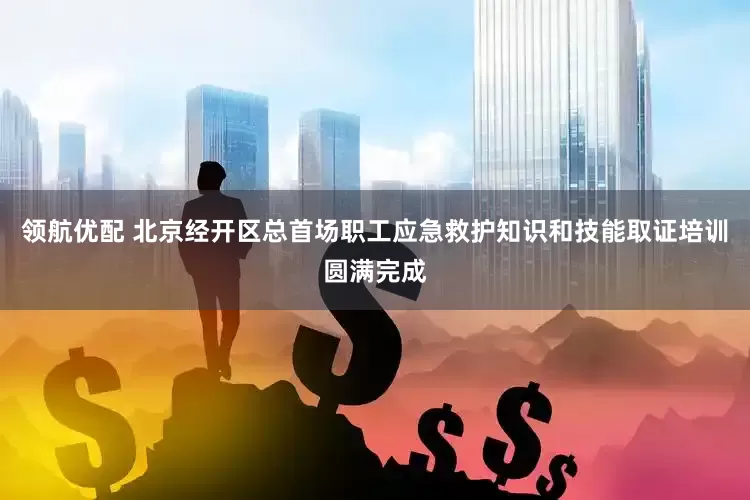 领航优配 北京经开区总首场职工应急救护知识和技能取证培训圆满完成