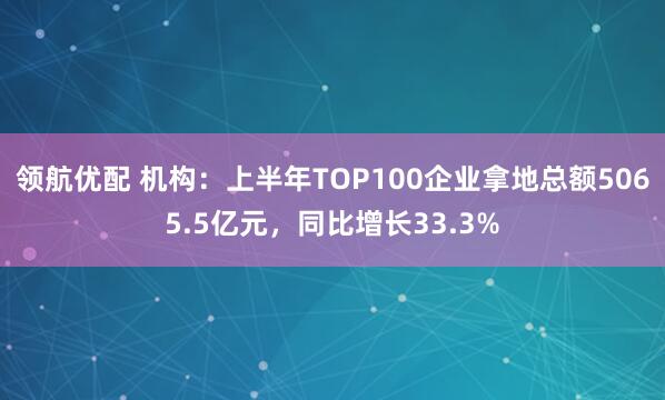 领航优配 机构：上半年TOP100企业拿地总额5065.5亿元，同比增长33.3%