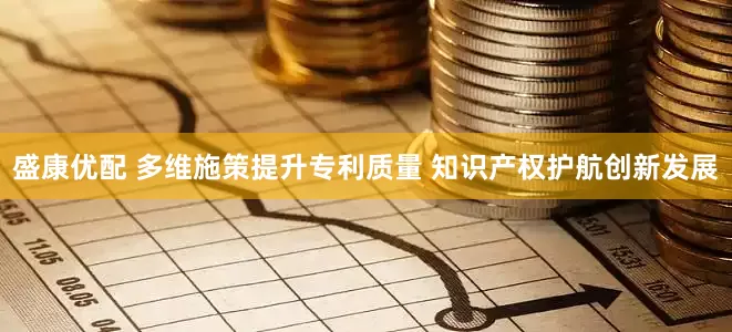 盛康优配 多维施策提升专利质量 知识产权护航创新发展