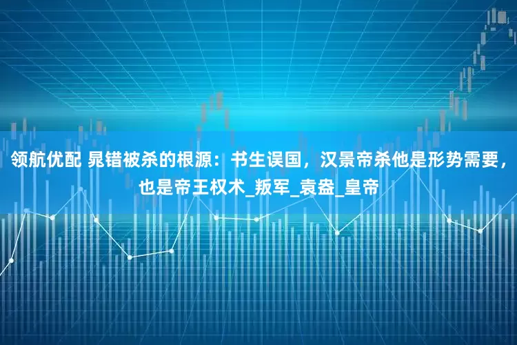 领航优配 晁错被杀的根源：书生误国，汉景帝杀他是形势需要，也是帝王权术_叛军_袁盎_皇帝