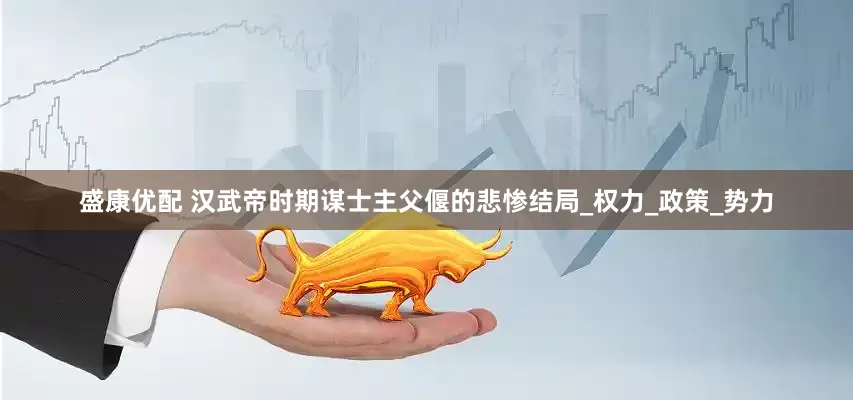 盛康优配 汉武帝时期谋士主父偃的悲惨结局_权力_政策_势力