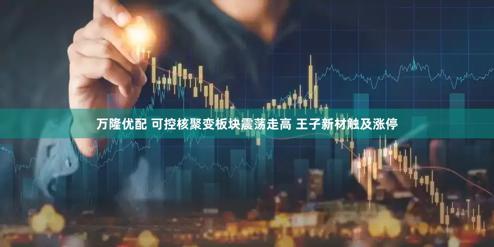 万隆优配 可控核聚变板块震荡走高 王子新材触及涨停