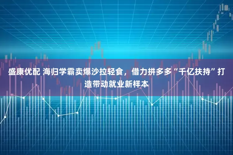 盛康优配 海归学霸卖爆沙拉轻食，借力拼多多“千亿扶持”打造带动就业新样本