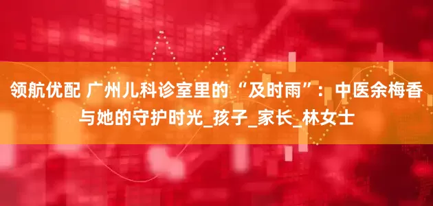 领航优配 广州儿科诊室里的 “及时雨”：中医余梅香与她的守护时光_孩子_家长_林女士