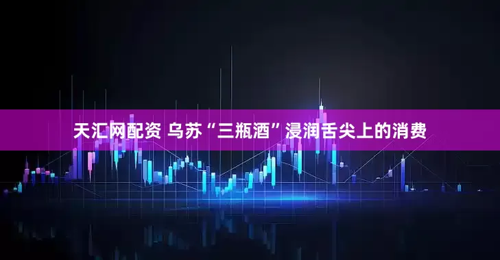 天汇网配资 乌苏“三瓶酒”浸润舌尖上的消费