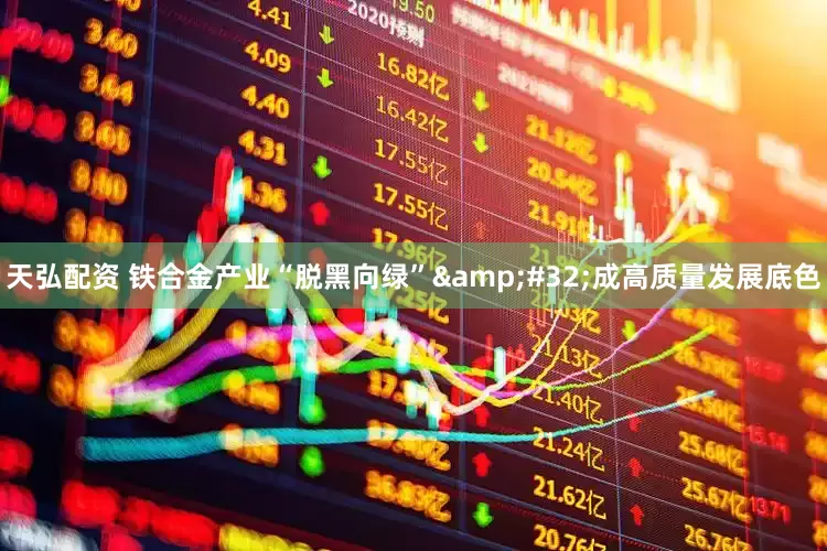 天弘配资 铁合金产业“脱黑向绿”&#32;成高质量发展底色