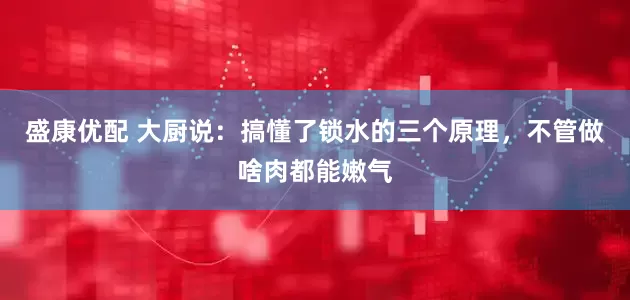 盛康优配 大厨说：搞懂了锁水的三个原理，不管做啥肉都能嫩气