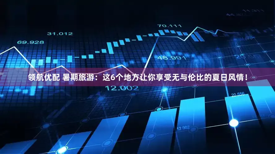 领航优配 暑期旅游：这6个地方让你享受无与伦比的夏日风情！