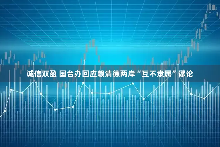 诚信双盈 国台办回应赖清德两岸“互不隶属”谬论