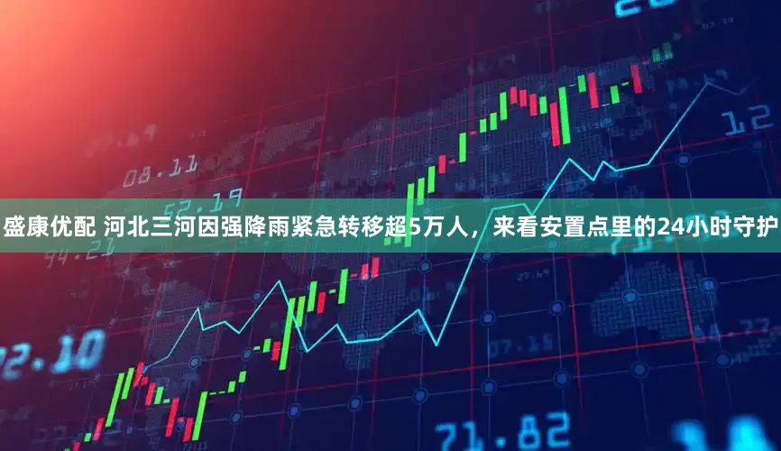 盛康优配 河北三河因强降雨紧急转移超5万人，来看安置点里的24小时守护