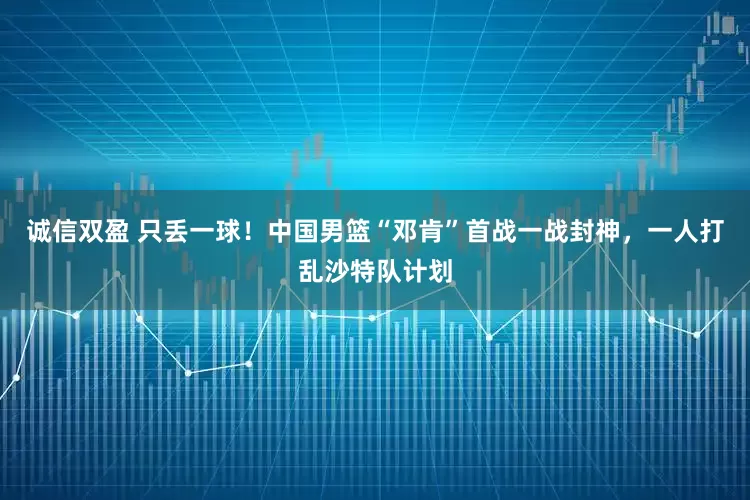 诚信双盈 只丢一球！中国男篮“邓肯”首战一战封神，一人打乱沙特队计划