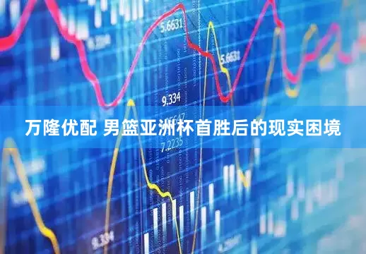 万隆优配 男篮亚洲杯首胜后的现实困境