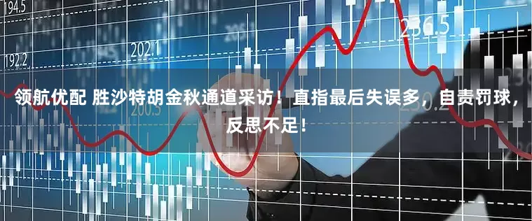领航优配 胜沙特胡金秋通道采访！直指最后失误多，自责罚球，反思不足！