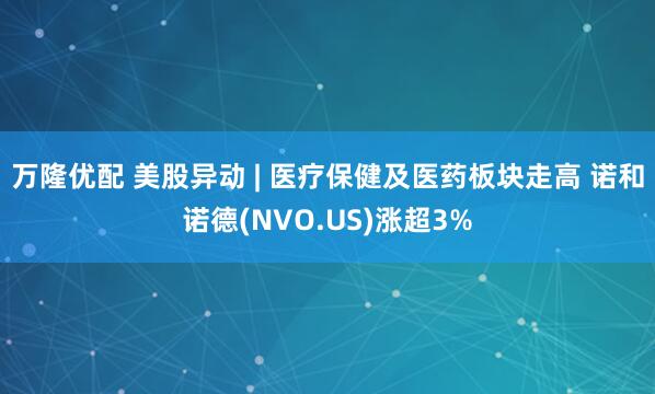 万隆优配 美股异动 | 医疗保健及医药板块走高 诺和诺德(NVO.US)涨超3%