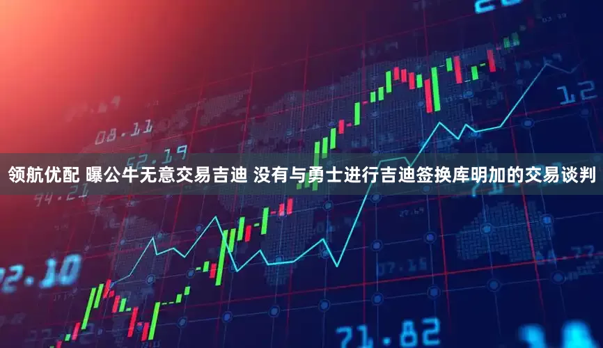 领航优配 曝公牛无意交易吉迪 没有与勇士进行吉迪签换库明加的交易谈判