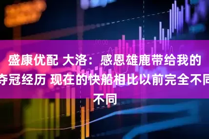 盛康优配 大洛：感恩雄鹿带给我的夺冠经历 现在的快船相比以前完全不同
