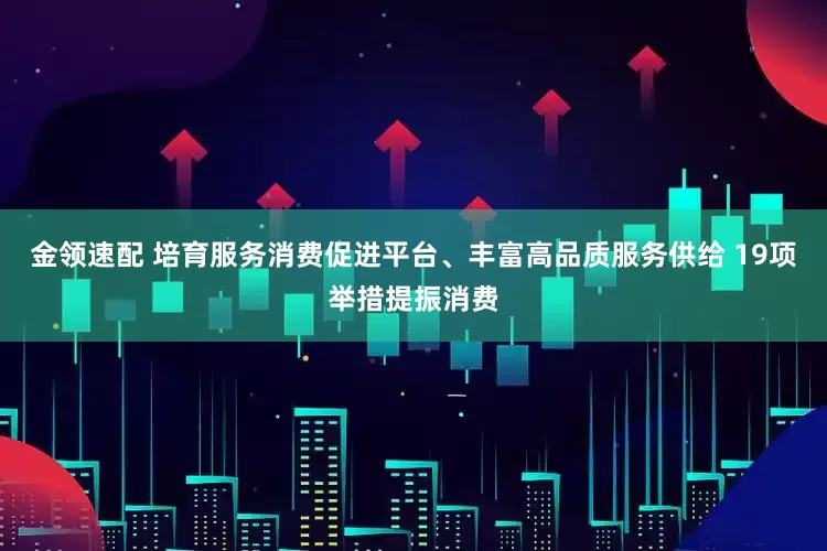 金领速配 培育服务消费促进平台、丰富高品质服务供给 19项举措提振消费