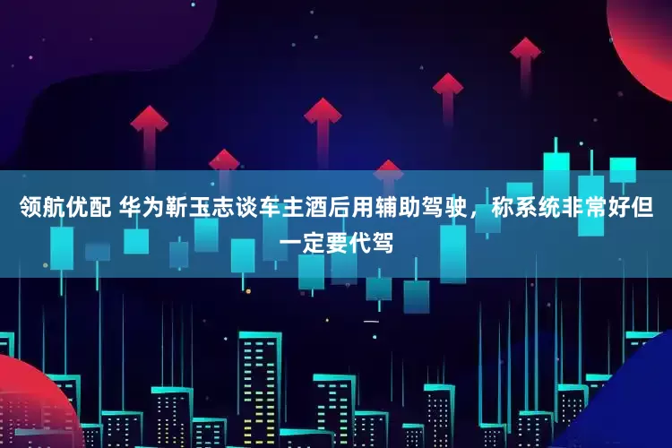 领航优配 华为靳玉志谈车主酒后用辅助驾驶，称系统非常好但一定要代驾
