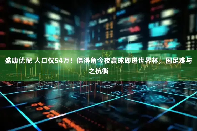 盛康优配 人口仅54万！佛得角今夜赢球即进世界杯，国足难与之抗衡