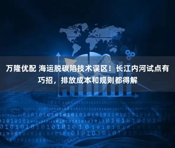 万隆优配 海运脱碳陷技术误区!长江内河试点有巧招,排放成本和规则都得解