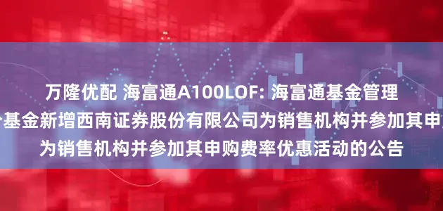 万隆优配 海富通A100LOF: 海富通基金管理有限公司关于旗下部分基金新增西南证券股份有限公司为销售机构并参加其申购费率优惠活动的公告