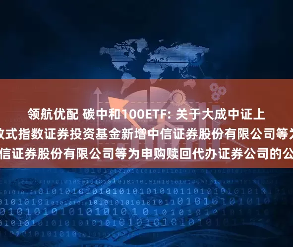 领航优配 碳中和100ETF: 关于大成中证上海环交所碳中和交易型开放式指数证券投资基金新增中信证券股份有限公司等为申购赎回代办证券公司的公告