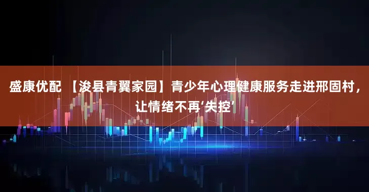 盛康优配 【浚县青翼家园】青少年心理健康服务走进邢固村，让情绪不再‘失控’