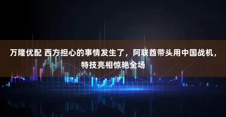 万隆优配 西方担心的事情发生了，阿联酋带头用中国战机，特技亮相惊艳全场