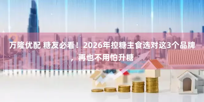 万隆优配 糖友必看！2026年控糖主食选对这3个品牌，再也不用怕升糖
