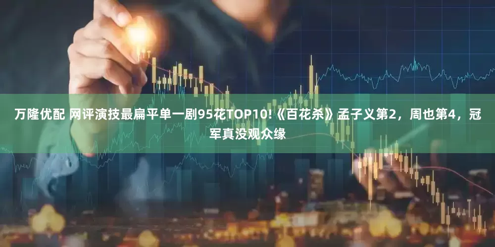 万隆优配 网评演技最扁平单一剧95花TOP10!《百花杀》孟子义第2,周也第4,冠军真没观众缘
