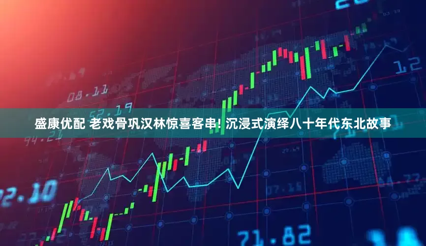 盛康优配 老戏骨巩汉林惊喜客串! 沉浸式演绎八十年代东北故事