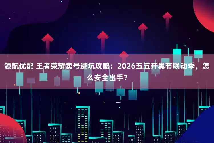 领航优配 王者荣耀卖号避坑攻略：2026五五开黑节联动季，怎么安全出手？