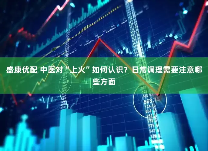 盛康优配 中医对“上火”如何认识？日常调理需要注意哪些方面
